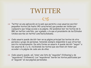 TWITTER
                         
 Twitter es una aplicación en la web que permite a sus usuarios escribir
  pequeños textos (de hasta 140 caracteres) que pueden ser leídos por
  cualquiera que tenga acceso a su página. Así podemos leer los textos de la
  BBC en twitter.com/bbc, por ejemplo, o lo que el presidente de los Estados
  Unidos escribe en twitter.com/barackobama.

 Cada usuario puede decidir leer en su página principal los textos de otra
  persona o grupo de personas, teniendo siempre disponible lo que otros han
  escrito recientemente. De esta forma un usuario A puede decidir “seguir” a
  los usuarios B, C y D, recibiendo los textos que escriben sin tener que
  acceder a la página de cada uno de ellos.

 Cada usuario puede, así, tener una lista de “seguidos” (following) y de
  “seguidores” (followers). Los “seguidores” leerán los textos publicados por
  el “seguido” en sus páginas personales.
 