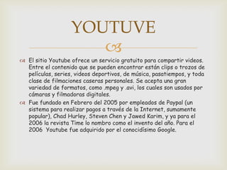 YOUTUVE
                      
 El sitio Youtube ofrece un servicio gratuito para compartir videos.
  Entre el contenido que se pueden encontrar están clips o trozos de
  películas, series, videos deportivos, de música, pasatiempos, y toda
  clase de filmaciones caseras personales. Se acepta una gran
  variedad de formatos, como .mpeg y .avi, los cuales son usados por
  cámaras y filmadoras digitales.
 Fue fundado en Febrero del 2005 por empleados de Paypal (un
  sistema para realizar pagos a través de la Internet, sumamente
  popular), Chad Hurley, Steven Chen y Jawed Karim, y ya para el
  2006 la revista Time lo nombro como el invento del año. Para el
  2006 Youtube fue adquirido por el conocidísimo Google.
 
