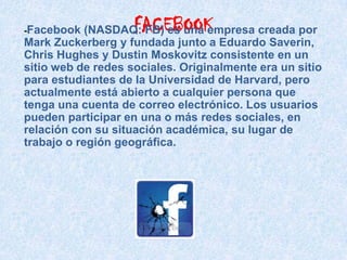 -Facebook           FACEBOOK
            (NASDAQ: FB) es una empresa creada por
Mark Zuckerberg y fundada junto a Eduardo Saverin,
Chris Hughes y Dustin Moskovitz consistente en un
sitio web de redes sociales. Originalmente era un sitio
para estudiantes de la Universidad de Harvard, pero
actualmente está abierto a cualquier persona que
tenga una cuenta de correo electrónico. Los usuarios
pueden participar en una o más redes sociales, en
relación con su situación académica, su lugar de
trabajo o región geográfica.
 