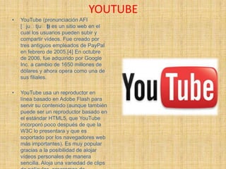 YOUTUBE
•   YouTube (pronunciación AFI
    [ˈ juˈtjuˈb es un sitio web en el
                  ])
    cual los usuarios pueden subir y
    compartir vídeos. Fue creado por
    tres antiguos empleados de PayPal
    en febrero de 2005.[4] En octubre
    de 2006, fue adquirido por Google
    Inc. a cambio de 1650 millones de
    dólares y ahora opera como una de
    sus filiales.

•   YouTube usa un reproductor en
    línea basado en Adobe Flash para
    servir su contenido (aunque también
    puede ser un reproductor basado en
    el estándar HTML5, que YouTube
    incorporó poco después de que la
    W3C lo presentara y que es
    soportado por los navegadores web
    más importantes). Es muy popular
    gracias a la posibilidad de alojar
    vídeos personales de manera
    sencilla. Aloja una variedad de clips
 