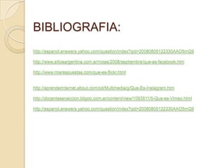 BIBLIOGRAFIA:
http://espanol.answers.yahoo.com/question/index?qid=20080805122330AAO5mQ9

http://www.sitiosargentina.com.ar/notas/2008/septiembre/que-es-facebook.htm

http://www.misrespuestas.com/que-es-flickr.html


http://aprenderinternet.about.com/od/Multimedia/g/Que-Es-Instagram.htm

http://docentesenaccion.bligoo.com.ar/content/view/1093511/5-Que-es-Vimeo.html

http://espanol.answers.yahoo.com/question/index?qid=20080805122330AAO5mQ9
 
