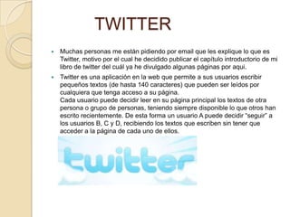 TWITTER
   Muchas personas me están pidiendo por email que les explique lo que es
    Twitter, motivo por el cual he decidido publicar el capítulo introductorio de mi
    libro de twitter del cuál ya he divulgado algunas páginas por aqui.
   Twitter es una aplicación en la web que permite a sus usuarios escribir
    pequeños textos (de hasta 140 caracteres) que pueden ser leídos por
    cualquiera que tenga acceso a su página.
    Cada usuario puede decidir leer en su página principal los textos de otra
    persona o grupo de personas, teniendo siempre disponible lo que otros han
    escrito recientemente. De esta forma un usuario A puede decidir “seguir” a
    los usuarios B, C y D, recibiendo los textos que escriben sin tener que
    acceder a la página de cada uno de ellos.
 