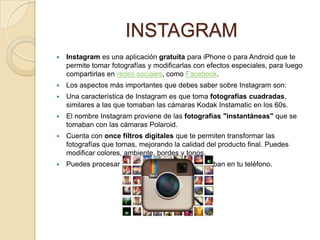 INSTAGRAM
   Instagram es una aplicación gratuita para iPhone o para Android que te
    permite tomar fotografías y modificarlas con efectos especiales, para luego
    compartirlas en redes sociales, como Facebook.
   Los aspectos más importantes que debes saber sobre Instagram son:
   Una característica de Instagram es que toma fotografías cuadradas,
    similares a las que tomaban las cámaras Kodak Instamatic en los 60s.
   El nombre Instagram proviene de las fotografías "instantáneas" que se
    tomaban con las cámaras Polaroid.
   Cuenta con once filtros digitales que te permiten transformar las
    fotografías que tomas, mejorando la calidad del producto final. Puedes
    modificar colores, ambiente, bordes y tonos.
   Puedes procesar y compartir fotos que ya estaban en tu teléfono.
 