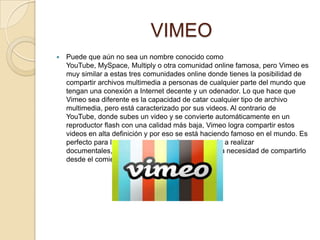 VIMEO
   Puede que aún no sea un nombre conocido como
    YouTube, MySpace, Multiply o otra comunidad online famosa, pero Vimeo es
    muy similar a estas tres comunidades online donde tienes la posibilidad de
    compartir archivos multimedia a personas de cualquier parte del mundo que
    tengan una conexión a Internet decente y un odenador. Lo que hace que
    Vimeo sea diferente es la capacidad de catar cualquier tipo de archivo
    multimedia, pero está caracterizado por sus videos. Al contrario de
    YouTube, donde subes un video y se convierte automáticamente en un
    reproductor flash con una calidad más baja, Vimeo logra compartir estos
    videos en alta definición y por eso se está haciendo famoso en el mundo. Es
    perfecto para las personas que están empezando a realizar
    documentales, cortos o cosas similares y tienen la necesidad de compartirlo
    desde el comienzo de sus andadas.
 