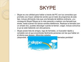 SKYPE
   Skype es una utilidad para hablar a través del PC con tus conocidos que
    promete una mayor calidad de sonido que el resto de programas de este
    tipo, incluso afirmando más que una llamada de teléfono ordinaria. ¿Lo
    conseguirá Skype?Skype es lo más parecido a realizar una llamada que
    existe, hasta suenan los típicos sonidos telefónicos. Realizas la llamada (con
    un simple clic), puedes descolgar cuando te llaman, colgar, incluso comunica
    si ya se está hablando con otra persona.
   Skype posee lista de amigos, logs de llamadas, un buscador rápido y
    completo con el que encontrarás fácilmente personas con las que hablar en
    el idioma que desees, diferentes estados
    (disponible, invisible, ocupado, etc.), ¡hasta tiene llamadas perdidas!
 