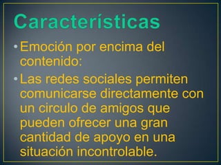 • Emoción por encima del
  contenido:
• Las redes sociales permiten
  comunicarse directamente con
  un circulo de amigos que
  pueden ofrecer una gran
  cantidad de apoyo en una
  situación incontrolable.
 