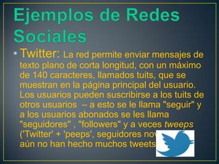 • Twitter: La red permite enviar mensajes de
 texto plano de corta longitud, con un máximo
 de 140 caracteres, llamados tuits, que se
 muestran en la página principal del usuario.
 Los usuarios pueden suscribirse a los tuits de
 otros usuarios – a esto se le llama "seguir" y
 a los usuarios abonados se les llama
 "seguidores" , "followers" y a veces tweeps
 ('Twitter' + 'peeps', seguidores novatos que
 aún no han hecho muchos tweets).
 