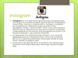 Instagram
   Instagram es una aplicación gratuita para compartir fotos
    con la que los usuarios pueden aplicar efectos fotográficos
    como filtros, marcos y colores retro y vintage y compartir
    las fotografías en diferentes redes sociales como
    Facebook, Twitter, Tuenti Tumblr y Flickr. Una característica
    distintiva de la aplicación es que da una forma cuadrada
    y redondeada en las puntas a las fotografías en honor a la
    Kodak Instamatic y las cámaras Polaroid.
   La aplicación fue diseñada para iPhone y a su vez está
    disponible para sus hermanos iPad y iPod con el sistema
    iOS 3.0.2 o superior pudiéndose descargar desde el App
    Store y desde su página web.
   A principios de abril de 2012, se publicó una versión para
    Android y está disponible para descargar desde Google
    Play.
 