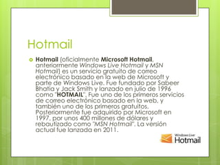 Hotmail
   Hotmail (oficialmente Microsoft Hotmail,
    anteriormente Windows Live Hotmail y MSN
    Hotmail) es un servicio gratuito de correo
    electrónico basado en la web de Microsoft y
    parte de Windows Live. Fue fundado por Sabeer
    Bhatia y Jack Smith y lanzado en julio de 1996
    como "HOTMAIL". Fue uno de los primeros servicios
    de correo electrónico basado en la web, y
    también uno de los primeros gratuitos.
    Posteriormente fue adquirido por Microsoft en
    1997, por unos 400 millones de dólares y
    rebautizado como "MSN Hotmail". La versión
    actual fue lanzada en 2011.
 