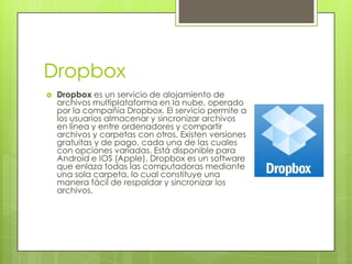 Dropbox
   Dropbox es un servicio de alojamiento de
    archivos multiplataforma en la nube, operado
    por la compañía Dropbox. El servicio permite a
    los usuarios almacenar y sincronizar archivos
    en línea y entre ordenadores y compartir
    archivos y carpetas con otros. Existen versiones
    gratuitas y de pago, cada una de las cuales
    con opciones variadas. Está disponible para
    Android e IOS (Apple). Dropbox es un software
    que enlaza todas las computadoras mediante
    una sola carpeta, lo cual constituye una
    manera fácil de respaldar y sincronizar los
    archivos.
 