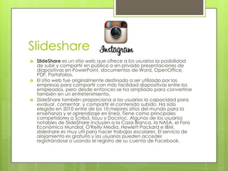 Slideshare
   SlideShare es un sitio web que ofrece a los usuarios la posibilidad
    de subir y compartir en público o en privado presentaciones de
    diapositivas en PowerPoint, documentos de Word, OpenOffice,
    PDF, Portafolios.
   El sitio web fue originalmente destinado a ser utilizado por las
    empresas para compartir con más facilidad diapositivas entre los
    empleados, pero desde entonces se ha ampliado para convertirse
    también en un entretenimiento.
   SlideShare también proporciona a los usuarios la capacidad para
    evaluar, comentar, y compartir el contenido subido. Ha sido
    elegido en 2010 entre de los 10 mejores sitios del mundo para la
    enseñanza y el aprendizaje en línea. Tiene como principales
    competidores a Scribd, Issuu y Docstoc. Algunos de los usuarios
    notables de SlideShare incluyen a la Casa Blanca, la NASA, el Foro
    Económico Mundial, O'Reilly Media, Hewlett Packard e IBM.
    slideshare es muy util para hacer trabajos escolares. El servicio de
    alojamiento es gratuito y los usuarios pueden acceder
    registrándose o usando el registro de su cuenta de Facebook.
 