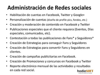 Administración de Redes sociales
•   Habilitación de cuentas en Facebook, Twitter y Google+
•   Personalización de cuentas (diseño de profile pics, fondos, etc.)
•   Creación y moderación de contenido en Facebook y Twitter
•   Publicaciones especiales que el cliente requiera (Eventos, Días
    especiales, comunicados, etc).
•   Contestación a todas las publicaciones de Fans* y Seguidores*
•   Creación de Estrategias para conseguir Fans y Seguidores
•   Creación de Estrategias para convertir Fans y Seguidores en
    clientes.
•   Creación de campañas publicitarias en Facebook.
•   Creación de Promociones y concursos en Facebook y Twitter
•   Reporte electrónico mensual de las actividades y resultados
    en cada red social.
 