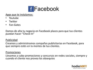 Facebook
Apps que te instalamos:
• Youtube
• Twitter
• Fan-Gates

Damos de alta tu negocio en Facebook places para que tus clientes
puedan hacer “Check-In”

Publicidad
Creamos y administramos campañas publicitarias en Facebook, para
que siempre estés en la mentes de tus clientes.

Promociones
Llevamos a cabo promociones y concursos en redes sociales, siempre y
cuando el cliente nos provea los obsequios
 