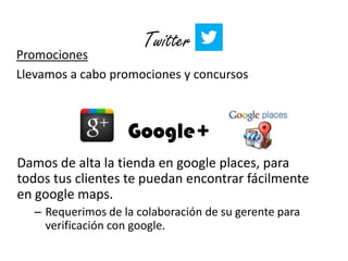 Twitter
Promociones
Llevamos a cabo promociones y concursos



                    Google+
Damos de alta la tienda en google places, para
todos tus clientes te puedan encontrar fácilmente
en google maps.
   – Requerimos de la colaboración de su gerente para
     verificación con google.
 