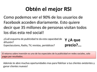 Obtén el mejor RSI
 Como podemos ver el 90% de los usuarios de
 Facebook acceden diariamente. Esto quiere
 decir que 35 millones de personas visitan todos
 los días esta red social!
 ¿Cuál esquema de publicidad te da esta capacidad de
 difusión?
                                                                 Y ¿A que
 Espectaculares, Radio, TV, revistas, periódicos?                precio?...
El retorno sobre inversión es uno de los especiales de la publicidad en redes sociales, solo
pagas por resultados.

 Además te abre muchas oportunidades mas para fidelizar a tus clientes existentes y
 ganar clientes nuevos!
 