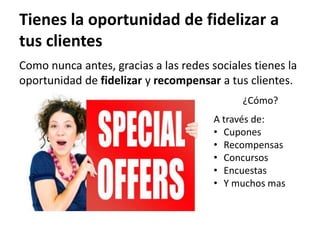 Tienes la oportunidad de fidelizar a
tus clientes
Como nunca antes, gracias a las redes sociales tienes la
oportunidad de fidelizar y recompensar a tus clientes.
                                             ¿Cómo?
                                       A través de:
                                       • Cupones
                                       • Recompensas
                                       • Concursos
                                       • Encuestas
                                       • Y muchos mas
 