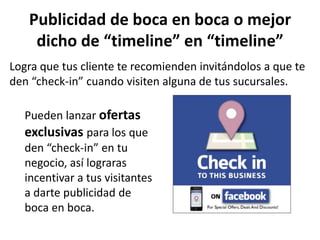 Publicidad de boca en boca o mejor
    dicho de “timeline” en “timeline”
Logra que tus cliente te recomienden invitándolos a que te
den “check-in” cuando visiten alguna de tus sucursales.

  Pueden lanzar ofertas
  exclusivas para los que
  den “check-in” en tu
  negocio, así lograras
  incentivar a tus visitantes
  a darte publicidad de
  boca en boca.
 