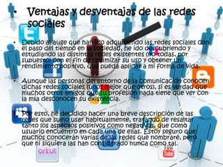 •   Ventajas y desventajas de las redes
    sociales
• Debido al auge que han ido adquiriendo las redes sociales con
  el paso del tiempo en la sociedad, he ido descubriendo y
  estudiando las distintas redes existentes (no todas, por
  supuesto) con el fin de optimizar su uso y obtener un
  rendimiento positivo, que pueda aplicar a mi forma de vida.

• Aunque las personas del entorno de la comunicación conocen
  dichas redes sociales (unos mejor que otros), si es verdad que
  muchos otros amigos que su profesión nada tiene que ver con
  la mía desconocen su existencia.

• Por esto, he decidido hacer una breve descripción de las
  redes que suelo usar habitualmente, tratando de resaltar
  tanto los aspectos positivos como negativos, que como
  usuario encuentro en cada una de ellas. Estoy seguro que
  muchos conocerán varias de las redes que nombraré, pero
  que ni siquiera las han considerado nunca como tal.
 