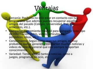 Ventajas
• Cercanía: Posibilita no sólo estar en contacto con tus
  amigos, sino que además puedes recuperar aquellos
  amigos del pasado (Colegio, Universidad, Trabajos
  anteriores, etc.).
• Compartir: Herramienta muy útil para compartir todo tipo
  de información (fotos, videos, artículos de
  periódicos, ideas, etc.).
• Conocimiento: Según como sean tus amigos, es muy
  probables que se generen y compartan muchas noticias y
  videos de interés general que casi siempre te aportan
  conocimiento.
• Variedad: Tienes acceso tanto a noticias, como a
  juegos, programas de ocio, etc.
 