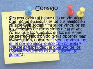 Consejo
• Sea precavido al hacer clic en vínculos
  que recibe en mensajes de sus amigos en
  su sitio web social. Trate los vínculos en
  los mensajes de estos sitios de la misma
  forma que los vínculos en los mensajes
  de correo electrónico.(Para obtener más
  información, consulte Trate los vínculos
  en el correo electrónico con cautela y
  Fraude al hacer clic: el objetivo de los
  ciberdelincuentes es que a usted “le
  guste”.) .
 