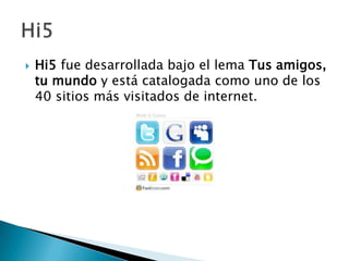    Hi5 fue desarrollada bajo el lema Tus amigos,
    tu mundo y está catalogada como uno de los
    40 sitios más visitados de internet.
 