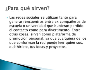    Las redes sociales se utilizan tanto para
    generar rencuentros entre ex compañeros de
    escuela o universidad que hubieran perdido
    el contacto como para divertimento. Entre
    otras cosas, sirven como plataforma de
    promoción personal, ya que cualquiera de los
    que conforman la red puede leer quién sos,
    qué hiciste, tus ideas y proyectos.
 