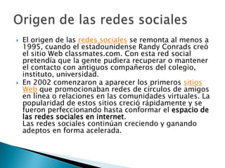    El origen de las redes sociales se remonta al menos a
    1995, cuando el estadounidense Randy Conrads creó
    el sitio Web classmates.com. Con esta red social
    pretendía que la gente pudiera recuperar o mantener
    el contacto con antiguos compañeros del colegio,
    instituto, universidad.
   En 2002 comenzaron a aparecer los primeros sitios
    Web que promocionaban redes de círculos de amigos
    en línea o relaciones en las comunidades virtuales. La
    popularidad de estos sitios creció rápidamente y se
    fueron perfeccionando hasta conformar el espacio de
    las redes sociales en internet.
    Las redes sociales continúan creciendo y ganando
    adeptos en forma acelerada.
 
