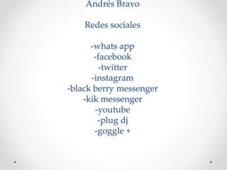 Andrés Bravo

    Redes sociales

      -whats app
       -facebook
        -twitter
      -instagram
-black berry messenger
    -kik messenger
       -youtube
        -plug dj
       -goggle +
 