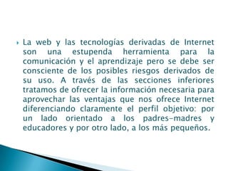    La web y las tecnologías derivadas de Internet
    son una estupenda herramienta para la
    comunicación y el aprendizaje pero se debe ser
    consciente de los posibles riesgos derivados de
    su uso. A través de las secciones inferiores
    tratamos de ofrecer la información necesaria para
    aprovechar las ventajas que nos ofrece Internet
    diferenciando claramente el perfil objetivo: por
    un lado orientado a los padres-madres y
    educadores y por otro lado, a los más pequeños.
 