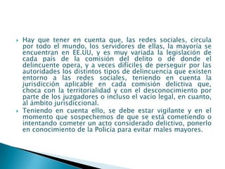    Hay que tener en cuenta que, las redes sociales, circula
    por todo el mundo, los servidores de ellas, la mayoría se
    encuentran en EE.UU, y es muy variada la legislación de
    cada país de la comisión del delito o de donde el
    delincuente opera, y a veces difíciles de perseguir por las
    autoridades los distintos tipos de delincuencia que existen
    entorno a las redes sociales, teniendo en cuenta la
    jurisdicción aplicable en cada comisión delictiva que,
    choca con la territorialidad y con el desconocimiento por
    parte de los juzgadores o incluso el vacío legal, en cuanto,
    al ámbito jurisdiccional.
   Teniendo en cuenta ello, se debe estar vigilante y en el
    momento que sospechemos de que se está cometiendo o
    intentando cometer un acto considerado delictivo, ponerlo
    en conocimiento de la Policía para evitar males mayores.
 