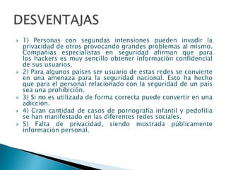    1) Personas con segundas intensiones pueden invadir la
    privacidad de otros provocando grandes problemas al mismo.
    Compañías especialistas en seguridad afirman que para
    los hackers es muy sencillo obtener información confidencial
    de sus usuarios.
   2) Para algunos países ser usuario de estas redes se convierte
    en una amenaza para la seguridad nacional. Esto ha hecho
    que para el personal relacionado con la seguridad de un país
    sea una prohibición.
   3) Si no es utilizada de forma correcta puede convertir en una
    adicción.
   4) Gran cantidad de casos de pornografía infantil y pedofilia
    se han manifestado en las diferentes redes sociales.
   5) Falta de privacidad, siendo mostrada públicamente
    información personal.
 