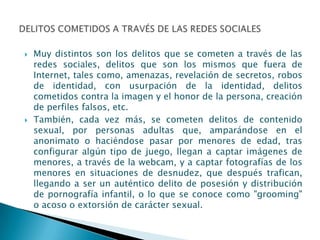    Muy distintos son los delitos que se cometen a través de las
    redes sociales, delitos que son los mismos que fuera de
    Internet, tales como, amenazas, revelación de secretos, robos
    de identidad, con usurpación de la identidad, delitos
    cometidos contra la imagen y el honor de la persona, creación
    de perfiles falsos, etc.
   También, cada vez más, se cometen delitos de contenido
    sexual, por personas adultas que, amparándose en el
    anonimato o haciéndose pasar por menores de edad, tras
    configurar algún tipo de juego, llegan a captar imágenes de
    menores, a través de la webcam, y a captar fotografías de los
    menores en situaciones de desnudez, que después trafican,
    llegando a ser un auténtico delito de posesión y distribución
    de pornografía infantil, o lo que se conoce como "grooming"
    o acoso o extorsión de carácter sexual.
 