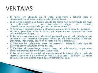    1) Puede ser utilizada en el sector académico y laboral, para el
    intercambio de diversas experiencias innovadoras.
   2) Los empresarios que hacen uso de las redes han demostrado un nivel
    de     eficiencia     y     un      acertado      trabajo     en    equipo,
    consolidando proyectos de gestión del conocimiento.
   3) Favorecen la participación y el trabajo colaborativo entre las personas,
    es decir, permiten a los usuarios participar en un proyecto en línea
    desde cualquier lugar.
   4) Permiten construir una identidad personal y/o virtual, debido a que
    permiten a los usuarios compartir todo tipo de información (aficiones,
    creencias, ideologías, etc.) con el resto de los cibernautas.
   5) Facilitan las relaciones entre las personas, evitando todo tipo de
    barreras tanto culturales como físicas.
   6) Facilitan el aprendizaje integral fuera del aula escolar, y permiten
    poner en práctica los conceptos adquiridos.
   7) Por el aislamiento social del mundo actual, la interacción a través de
    Internet permite a un individuo mostrarse a otros. Es decir, las redes
    sociales son una oportunidad para mostrarse tal cual.
 