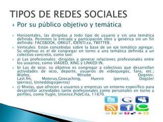    Por su público objetivo y temática:
   Horizontales, las dirigidas a todo tipo de usuario y sin una temática
    definida. Permiten la entrada y participación libre y genérica sin un fin
    definido: FACEBOOK, ORKUT, IDENTI.ca, TWITTER.
   Verticales: Están concebidas sobre la base de un eje temático agregar.
    Su objetivo es el de congregar en torno a una temática definida a un
    colectivo concreto, como son:
   a) Las profesionales: dirigidas a generar relaciones profesionales entre
    los usuarios, como VIADEO, XING y LINKED IN.
   b) Las de ocio; su objetivo es congregar a colectivos que desarrollan
    actividades de ocio, deporte, usuarios de videojuegos, fans, etc.;
    Wipley,                         Minube                           Dogster,
    Last.fm,      Moterus,Geocaching,       Huesin      (perros),    Dogster
    (perros), Uniteddogs(perros)
   c) Mixtas, que ofrecen a usuarios y empresas un entorno específico para
    desarrollar actividades tanto profesionales como personales en torno a
    perfiles, como Yuglo, Unience,PideCita, 11870.
 
