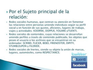    Por el Sujeto principal de la
    relación:
   Redes sociales humanas, que centran su atención en fomentar
    las relaciones entre personas uniendo individuos según su perfil
    social y en función de sus gustos, aficiones, lugares de trabajo,
    viajes y actividades: KOORNK, DOPPLR, YOUARE yTUENTI.
   Redes sociales de contenidos, cuyas relaciones se desarrollan
    uniendo perfiles a través de contenido publicado, los objetos que
    posee el usuario o los archivos que se encuentran en su
    ordenador: SCRIBD, FLICKR, BEBO, FRIENDSTER, DIPITY,
    STUMBLEUPON y FILERIDE.
   Redes sociales de Inertes, siendo su objeto la unión de marcas,
    lugares, automóviles, como RESPECTANCE.
 