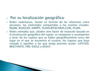    Por su localización geográfica:
   Redes sedentarias, mutan en función de las relaciones entre
    personas, los contenidos compartidos o los eventos creados:
    REJAW, BLOGGER, KWIPPY, PLAXO,BITACORAS.COM, PLURK.
   Redes nómadas que, añaden otro factor de mutación basado en
    la localización geográfica del sujeto; se componen y recomponen
    a tener de los sujetos que se hallen geográficamente cerca del
    lugar en el que se encuentra el usuario, los lugares que haya
    visitado o aquellos a los que tenga previsto acudir; LATITUD,
    BRIGTHKITE, FIRE-EAGLE y SKOUT.
 