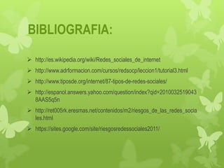 BIBLIOGRAFIA:

 http://es.wikipedia.org/wiki/Redes_sociales_de_internet
 http://www.adrformacion.com/cursos/redsocp/leccion1/tutorial3.html
 http://www.tiposde.org/internet/87-tipos-de-redes-sociales/
 http://espanol.answers.yahoo.com/question/index?qid=2010032519043
  8AAS5q5n
 http://ret005rk.eresmas.net/contenidos/m2/riesgos_de_las_redes_socia
  les.html
 https://sites.google.com/site/riesgosredessociales2011/
 