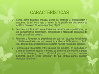 CARACTERÍSTICAS
 Tienen como finalidad principal poner en contacto e interconectar a
  personas, de tal forma que a través de la plataforma electrónica se
  facilite la conexión de forma sencilla y rápida.
 Permiten la interacción entre todos los usuarios de la plataforma, ya
  sea compartiendo información, contactando o facilitando contactos de
  interés para el otro usuario.
 Permiten y fomentan la posibilidad de que los usuarios inicialmente
  contactados a través del mundo online, acaben entablando un contacto
  real, del que muy probablemente nacerán nuevas relaciones sociales.
 Permiten que el contacto entre usuarios sea ilimitado, en la medida en
  la que el concepto espacio y tiempo se convierte en relativo al poder
  comunicar desde y hacia cualquier lugar, así como en cualquier
  momento, con la única condición de que ambas partes acepten
  relacionarse entre sí.
 