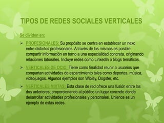 TIPOS DE REDES SOCIALES VERTICALES
Se dividen en:
 PROFESIONALES: Su propósito se centra en establecer un nexo
  entre distintos profesionales. A través de las mismas es posible
  compartir información en torno a una especialidad concreta, originando
  relaciones laborales. Incluye redes como LinkedIn o blogs temáticos.
 VERTICALES DE OCIO: Tiene como finalidad reunir a usuarios que
  compartan actividades de esparcimiento tales como deportes, música,
  videojuegos. Algunos ejemplos son Wipley, Dogster, etc.
 VERTICALES MIXTAS: Esta clase de red ofrece una fusión entre las
  dos anteriores, proporcionando al público un lugar concreto donde
  desarrollar actividades profesionales y personales. Unience es un
  ejemplo de estas redes.
 