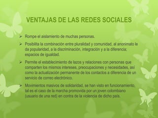 VENTAJAS DE LAS REDES SOCIALES

 Rompe el aislamiento de muchas personas.
 Posibilita la combinación entre pluralidad y comunidad, al anonimato le
  da popularidad, a la discriminación, integración y a la diferencia;
  espacios de igualdad.
 Permite el establecimiento de lazos y relaciones con personas que
  comparten los mismos intereses, preocupaciones y necesidades, así
  como la actualización permanente de los contactos a diferencia de un
  servicio de correo electrónico.
 Movimientos masivos de solidaridad, se han visto en funcionamiento,
  tal es el caso de la marcha promovida por un joven colombiano
  (usuario de una red) en contra de la violencia de dicho país.
 