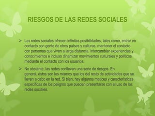RIESGOS DE LAS REDES SOCIALES

 Las redes sociales ofrecen infinitas posibilidades, tales como, entrar en
  contacto con gente de otros países y culturas, mantener el contacto
  con personas que viven a larga distancia, intercambiar experiencias y
  conocimientos e incluso dinamizar movimientos culturales y políticos
  mediante el contacto con los usuarios.
 No obstante, las redes conllevan una serie de riesgos. En
  general, éstos son los mismos que los del resto de actividades que se
  llevan a cabo en la red. Si bien, hay algunos matices y características
  específicas de los peligros que pueden presentarse con el uso de las
  redes sociales.
 