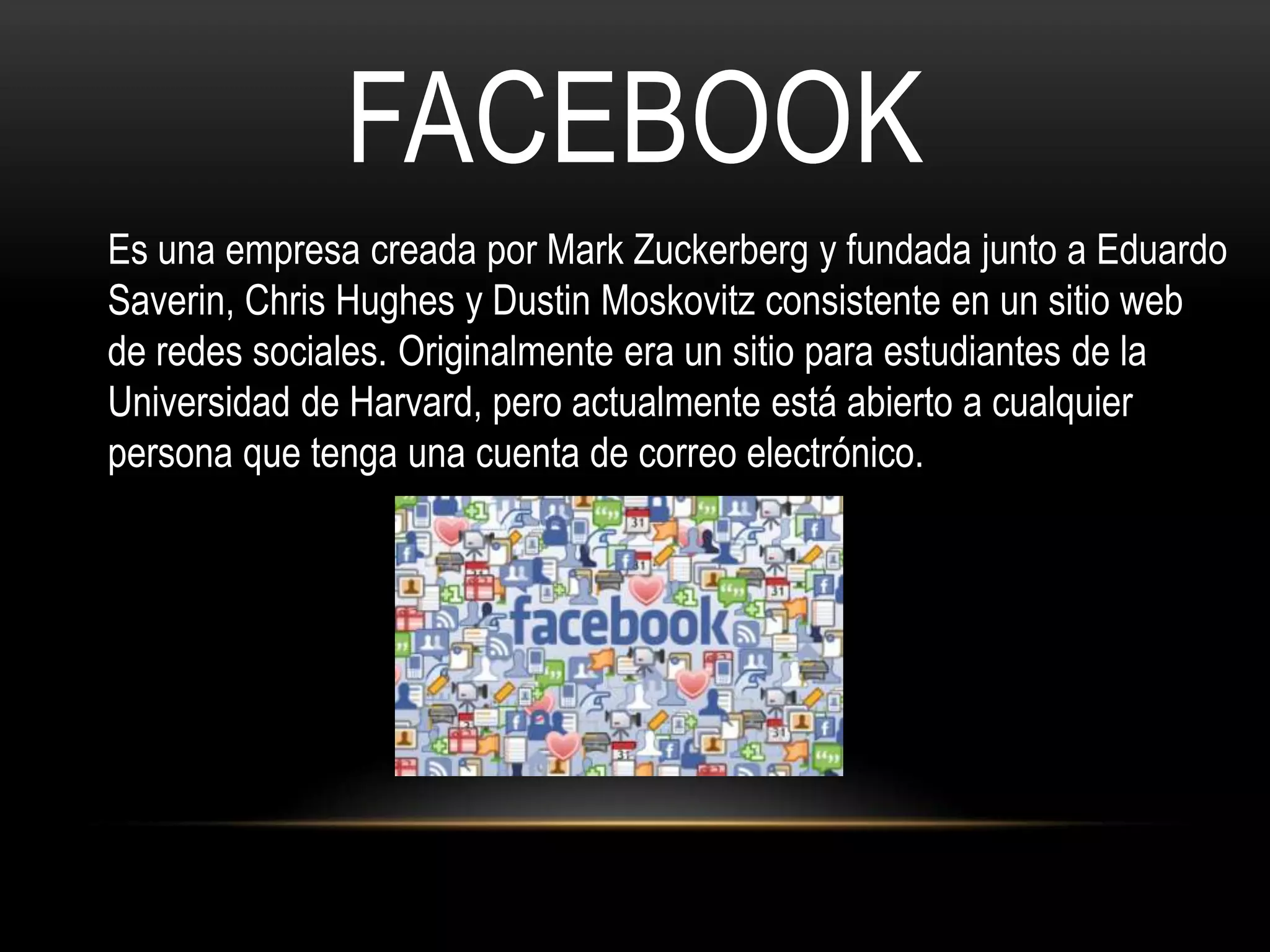 FACEBOOK
Es una empresa creada por Mark Zuckerberg y fundada junto a Eduardo
Saverin, Chris Hughes y Dustin Moskovitz consistente en un sitio web
de redes sociales. Originalmente era un sitio para estudiantes de la
Universidad de Harvard, pero actualmente está abierto a cualquier
persona que tenga una cuenta de correo electrónico.
 