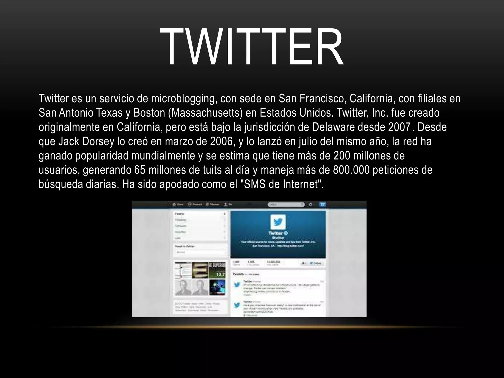 TWITTER
Twitter es un servicio de microblogging, con sede en San Francisco, California, con filiales en
San Antonio Texas y Boston (Massachusetts) en Estados Unidos. Twitter, Inc. fue creado
originalmente en California, pero está bajo la jurisdicción de Delaware desde 2007 . Desde
que Jack Dorsey lo creó en marzo de 2006, y lo lanzó en julio del mismo año, la red ha
ganado popularidad mundialmente y se estima que tiene más de 200 millones de
usuarios, generando 65 millones de tuits al día y maneja más de 800.000 peticiones de
búsqueda diarias. Ha sido apodado como el "SMS de Internet".
 