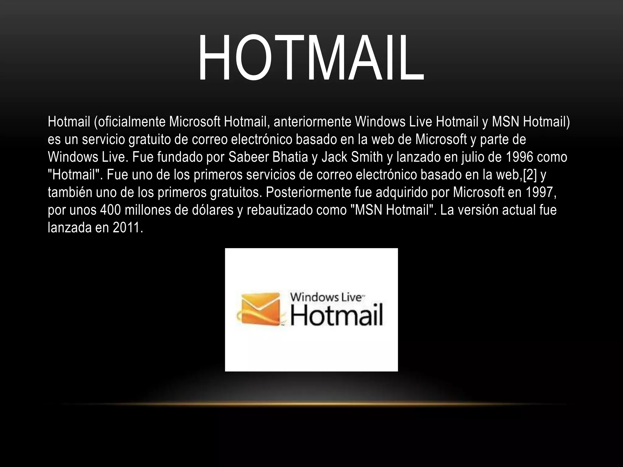 HOTMAIL
Hotmail (oficialmente Microsoft Hotmail, anteriormente Windows Live Hotmail y MSN Hotmail)
es un servicio gratuito de correo electrónico basado en la web de Microsoft y parte de
Windows Live. Fue fundado por Sabeer Bhatia y Jack Smith y lanzado en julio de 1996 como
"Hotmail". Fue uno de los primeros servicios de correo electrónico basado en la web,[2] y
también uno de los primeros gratuitos. Posteriormente fue adquirido por Microsoft en 1997,
por unos 400 millones de dólares y rebautizado como "MSN Hotmail". La versión actual fue
lanzada en 2011.
 