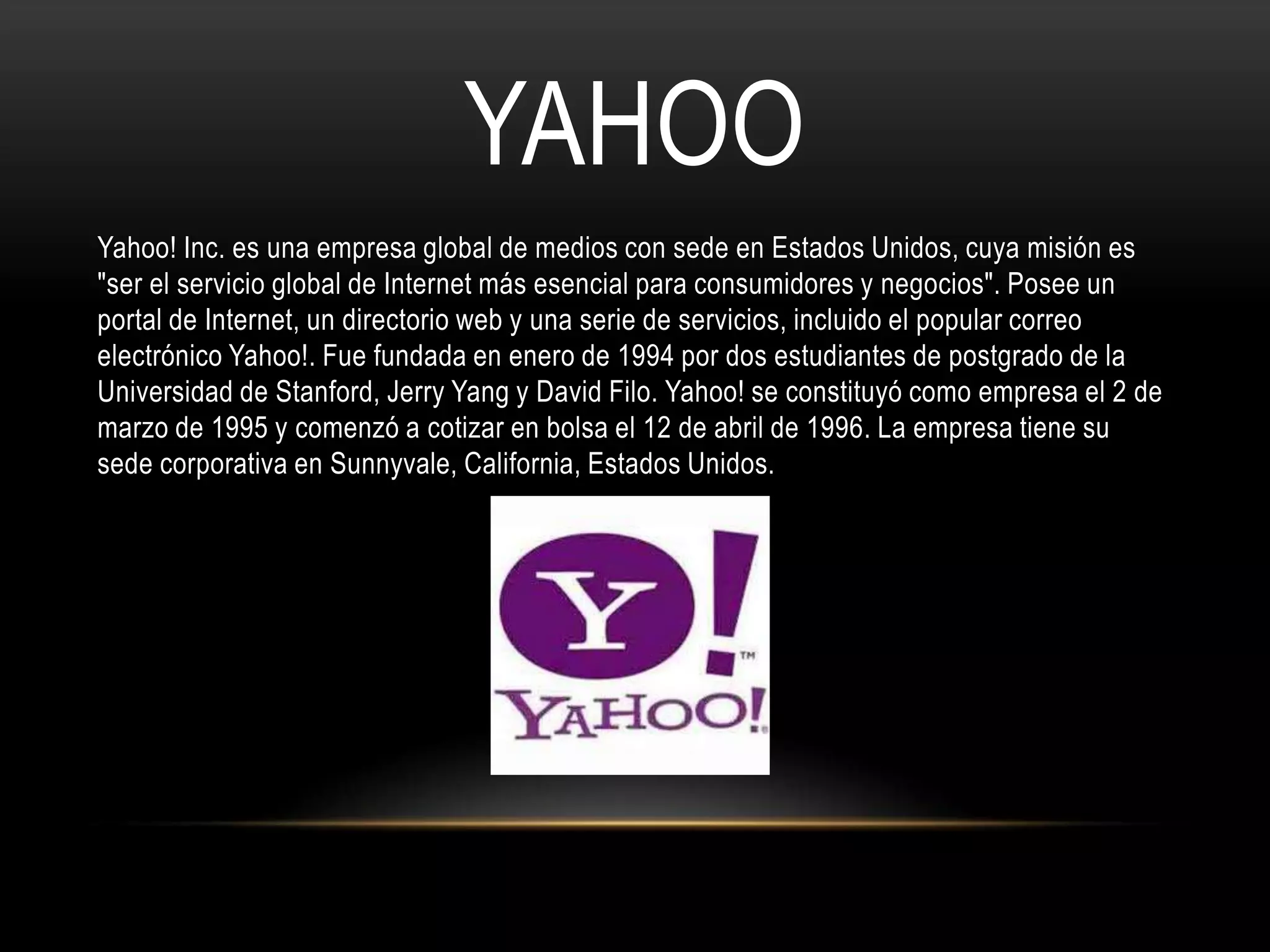 YAHOO
Yahoo! Inc. es una empresa global de medios con sede en Estados Unidos, cuya misión es
"ser el servicio global de Internet más esencial para consumidores y negocios". Posee un
portal de Internet, un directorio web y una serie de servicios, incluido el popular correo
electrónico Yahoo!. Fue fundada en enero de 1994 por dos estudiantes de postgrado de la
Universidad de Stanford, Jerry Yang y David Filo. Yahoo! se constituyó como empresa el 2 de
marzo de 1995 y comenzó a cotizar en bolsa el 12 de abril de 1996. La empresa tiene su
sede corporativa en Sunnyvale, California, Estados Unidos.
 