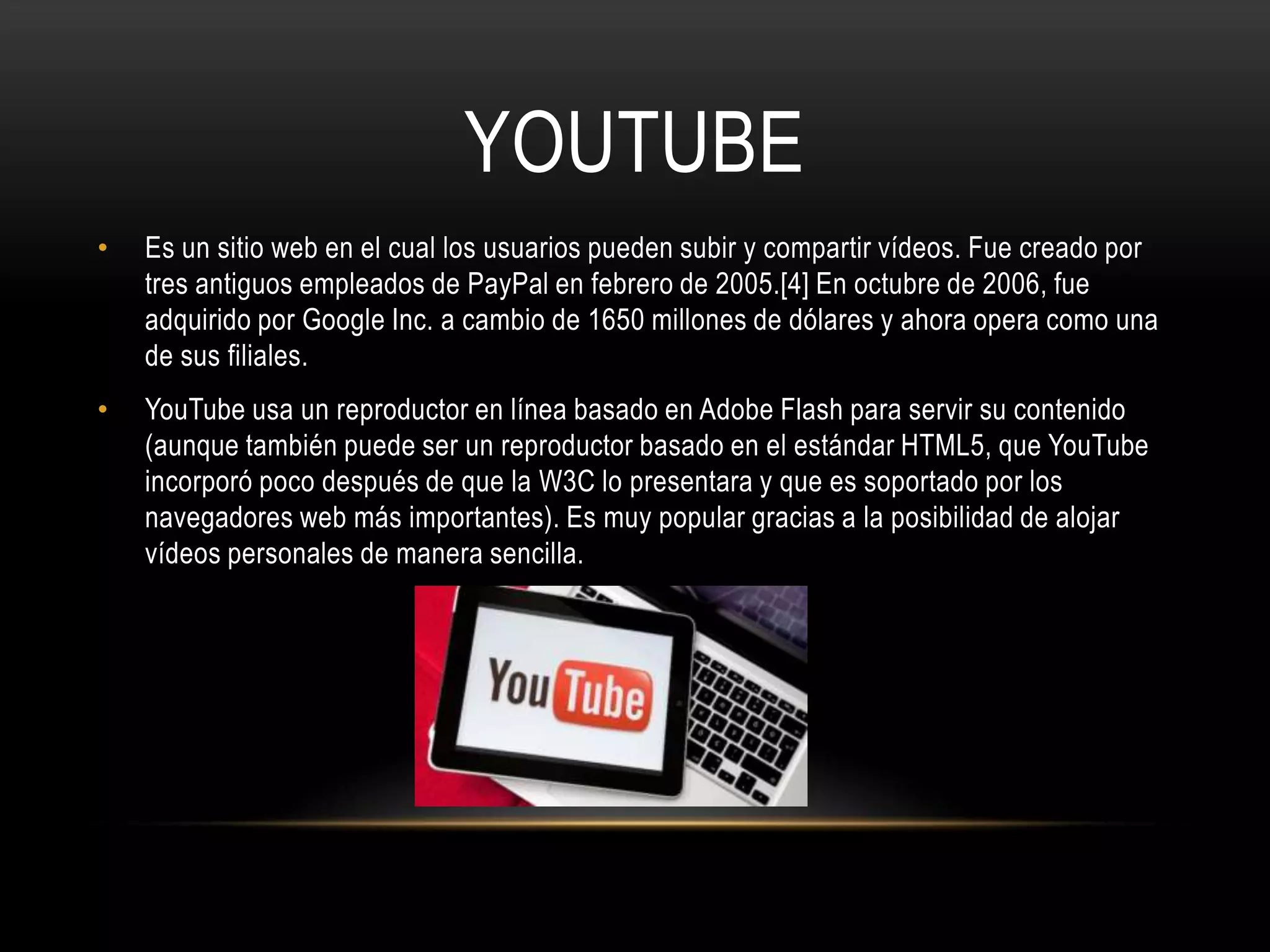 YOUTUBE
•   Es un sitio web en el cual los usuarios pueden subir y compartir vídeos. Fue creado por
    tres antiguos empleados de PayPal en febrero de 2005.[4] En octubre de 2006, fue
    adquirido por Google Inc. a cambio de 1650 millones de dólares y ahora opera como una
    de sus filiales.
•   YouTube usa un reproductor en línea basado en Adobe Flash para servir su contenido
    (aunque también puede ser un reproductor basado en el estándar HTML5, que YouTube
    incorporó poco después de que la W3C lo presentara y que es soportado por los
    navegadores web más importantes). Es muy popular gracias a la posibilidad de alojar
    vídeos personales de manera sencilla.
 