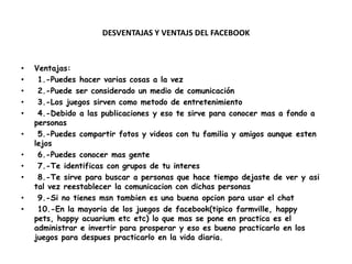 DESVENTAJAS Y VENTAJS DEL FACEBOOK



•   Ventajas:
•    1.-Puedes hacer varias cosas a la vez
•    2.-Puede ser considerado un medio de comunicación
•    3.-Los juegos sirven como metodo de entretenimiento
•    4.-Debido a las publicaciones y eso te sirve para conocer mas a fondo a
    personas
•    5.-Puedes compartir fotos y videos con tu familia y amigos aunque esten
    lejos
•    6.-Puedes conocer mas gente
•    7.-Te identificas con grupos de tu interes
•    8.-Te sirve para buscar a personas que hace tiempo dejaste de ver y asi
    tal vez reestablecer la comunicacion con dichas personas
•    9.-Si no tienes msn tambien es una buena opcion para usar el chat
•    10.-En la mayoria de los juegos de facebook(tipico farmville, happy
    pets, happy acuarium etc etc) lo que mas se pone en practica es el
    administrar e invertir para prosperar y eso es bueno practicarlo en los
    juegos para despues practicarlo en la vida diaria.
 