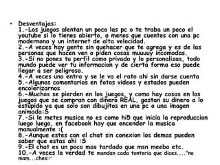 • Desventajas:
  1.-Los juegos alentan un poco las pc o te traba un poco el
  youtube si lo tienes abierto, a menos que cuentes con una pc
  modernona y un internet de alta velocidad.
  2.-A veces hay gente sin quehacer que te agrega y es de las
  personas que hacen ven o piden cosas muuuuy incomodas.
  3.-Si no pones tu perfil como privado y lo personalizas, todo
  mundo puede ver tu informacion y de cierta forma eso puede
  llegar a ser peligroso.
  4.-A veces uno entra y se le va el rato ahi sin darse cuenta
  5.-Algunos comentarios en fotos videos y estados pueden
  encolerizarnos
  6.-Muchos se pierden en los juegos, y como hay cosas en los
  juegos que se compran con dinero REAL, gastan su dinero a lo
  estúpido ya que solo son dibujitos en una pc o una imagen
  animada:S
  7.-Si le metes musica no es como hi5 que inicia la reproduccion
  luego luego, en facebook hay que encender la musica
  manualmente :(
  8.-Aunque estes con el chat sin conexion los demas pueden
  saber que estas ahi :S
  9.-El chat es un poco mas tardado que msn meebo etc.
  10.-A veces la verdad te mandan cada tonteria que dices...."no
  mam...ches!!"
 