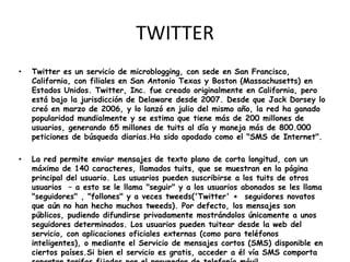 TWITTER
•   Twitter es un servicio de microblogging, con sede en San Francisco,
    California, con filiales en San Antonio Texas y Boston (Massachusetts) en
    Estados Unidos. Twitter, Inc. fue creado originalmente en California, pero
    está bajo la jurisdicción de Delaware desde 2007. Desde que Jack Dorsey lo
    creó en marzo de 2006, y lo lanzó en julio del mismo año, la red ha ganado
    popularidad mundialmente y se estima que tiene más de 200 millones de
    usuarios, generando 65 millones de tuits al día y maneja más de 800.000
    peticiones de búsqueda diarias.Ha sido apodado como el "SMS de Internet".

•   La red permite enviar mensajes de texto plano de corta longitud, con un
    máximo de 140 caracteres, llamados tuits, que se muestran en la página
    principal del usuario. Los usuarios pueden suscribirse a los tuits de otros
    usuarios – a esto se le llama "seguir" y a los usuarios abonados se les llama
    "seguidores" , "follones" y a veces tweeds('Twitter' + seguidores novatos
    que aún no han hecho muchos tweeds). Por defecto, los mensajes son
    públicos, pudiendo difundirse privadamente mostrándolos únicamente a unos
    seguidores determinados. Los usuarios pueden tuitear desde la web del
    servicio, con aplicaciones oficiales externas (como para teléfonos
    inteligentes), o mediante el Servicio de mensajes cortos (SMS) disponible en
    ciertos países.Si bien el servicio es gratis, acceder a él vía SMS comporta
 