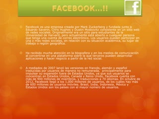    Facebook es una empresa creada por Mark Zuckerberg y fundada junto a
    Eduardo Saverin, Chris Hughes y Dustin Moskovitz consistente en un sitio web
    de redes sociales. Originalmente era un sitio para estudiantes de la
    Universidad de Harvard, pero actualmente está abierto a cualquier persona
    que tenga una cuenta de correo electrónico. Los usuarios pueden participar en
    una o más redes sociales, en relación con su situación académica, su lugar de
    trabajo o región geográfica.


   Ha recibido mucha atención en la blogosfera y en los medios de comunicación
    al convertirse en una plataforma sobre la que terceros pueden desarrollar
    aplicaciones y hacer negocio a partir de la red social.


   A mediados de 2007 lanzó las versiones en francés, alemán y español
    traducidas por usuarios de manera no remunerada, principalmente para
    impulsar su expansión fuera de Estados Unidos, ya que sus usuarios se
    concentran en Estados Unidos, Canadá y Reino Unido. Facebook cuenta con
    más de 900 millones de miembros, y traducciones a 70 idiomas. En octubre de
    2012, Facebook llegó a los 1,000 millones de usuarios, de los cuáles hay más
    de 600 millones de usuarios móviles. Brasil, India, Indonesia, México y
    Estados Unidos son los países con el mayor número de usuarios.
 